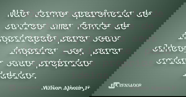 Não torne aparência de outros uma fonte de inspiração para seus olhos, inspira –se, para criar suas próprias ideias.... Frase de Wilson Alpoim Jr.
