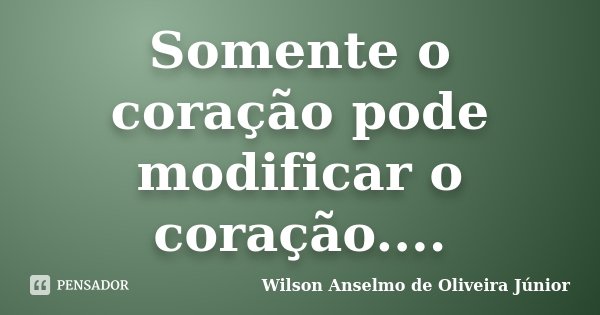 Somente o coração pode modificar o coração....... Frase de Wilson Anselmo de Oliveira Junior.