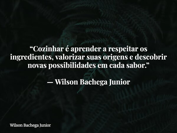 “Cozinhar é aprender a respeitar os ingredientes, valorizar suas origens e descobrir novas possibilidades em cada sabor.” — Wilson Bachega Junior... Frase de Wilson Bachega Junior.