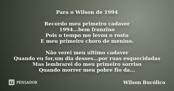 Para o Wilson de 1994 Recordo meu primeiro cadaver 1994...bem franzino Pois o tempo me levou o rosto E meu primeiro choro de menino. Não verei meu ultimo cadave... Frase de Wilson Bucólico.