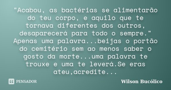 "Acabou, as bactérias se alimentarão do teu corpo, e aquilo que te tornava diferentes dos outros, desaparecerá para todo o sempre." Apenas uma palavra... Frase de Wilson Bucólico.