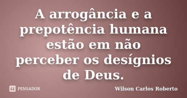 A arrogância e a prepotência humana estão em não perceber os desígnios de Deus.... Frase de Wilson Carlos Roberto.