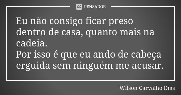 Eu não consigo ficar preso dentro de casa, quanto mais na cadeia. Por isso é que eu ando de cabeça erguida sem ninguém me acusar.... Frase de Wilson Carvalho Dias.