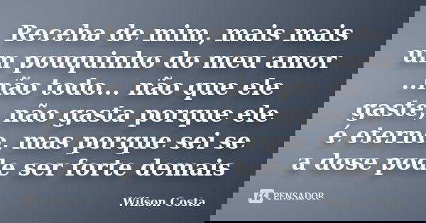 Receba de mim, mais mais um pouquinho do meu amor ..não todo... não que ele gaste, não gasta porque ele é eterno, mas porque sei se a dose pode ser forte demais... Frase de Wilson Costa.