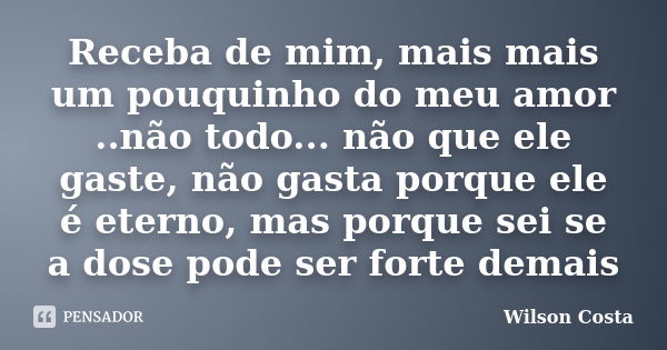 Receba de mim, mais mais um pouquinho do meu amor ..não todo... não que ele gaste, não gasta porque ele é eterno, mas porque sei se a dose pode ser forte demais... Frase de Wilson Costa.