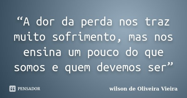 “A dor da perda nos traz muito sofrimento, mas nos ensina um pouco do que somos e quem devemos ser”... Frase de wilson de Oliveira Vieira.