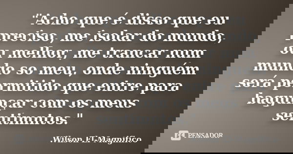 "Acho que é disso que eu preciso, me isolar do mundo, ou melhor, me trancar num mundo so meu, onde ninguém será permitido que entre para bagunçar com os me... Frase de Wilson El-Magnifico.
