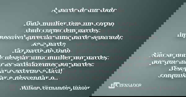 A parte de um todo Toda mulher tem um corpo, todo corpo tem partes, impossível apreciar uma parte separado, se a parte, faz parte do todo. Não se pode desejar u... Frase de wilson fernandes júnior.