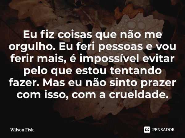 Eu fiz coisas das quais não me orgulho, eu feri pessoas e vou ferir muito mais, é impossível evitar pelo que estou tentando fazer, mas não tenho prazer nisso, n... Frase de Wilson Fisk.