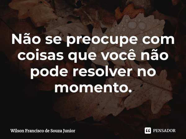 ⁠
Não se preocupe com coisas que você não pode resolver no momento.... Frase de Wilson Francisco de Souza Junior.