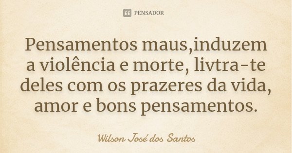 Pensamentos maus,induzem a violência e morte, livtra-te deles com os prazeres da vida, amor e bons pensamentos.... Frase de Wilson José dos Santos.