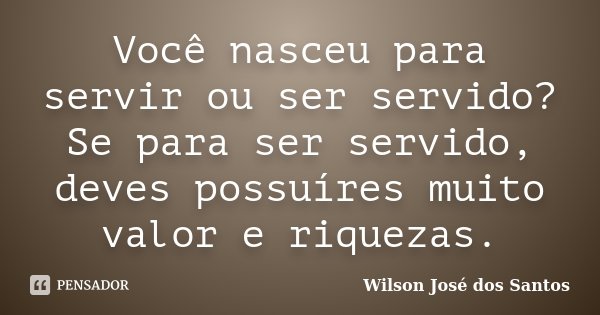 Você nasceu para servir ou ser servido? Se para ser servido, deves possuíres muito valor e riquezas.... Frase de Wilson josé dos Santos.