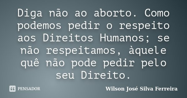 Diga não ao aborto. Como podemos pedir o respeito aos Direitos Humanos; se não respeitamos, àquele quê não pode pedir pelo seu Direito.... Frase de Wilson José Silva Ferreira.