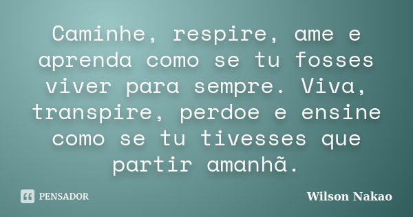 Caminhe, respire, ame e aprenda como se tu fosses viver para sempre. Viva, transpire, perdoe e ensine como se tu tivesses que partir amanhã.... Frase de Wilson Nakao.