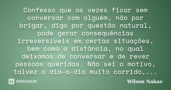 Confesso que as vezes ficar sem conversar com alguém, não por brigar, digo por questão natural, pode gerar consequências irreversíveis em certas situações, bem ... Frase de Wilson Nakao.