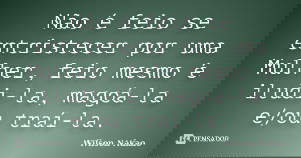 Não é feio se entristecer por uma Mulher, feio mesmo é iludi-la, magoá-la e/ou traí-la.... Frase de Wilson Nakao.