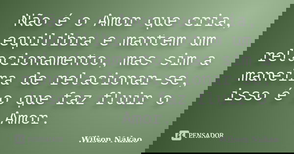 Não é o Amor que cria, equilibra e mantem um relacionamento, mas sim a maneira de relacionar-se, isso é o que faz fluir o Amor.... Frase de Wilson Nakao.