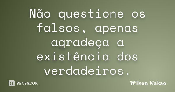 Não questione os falsos, apenas agradeça a existência dos verdadeiros.... Frase de Wilson Nakao.