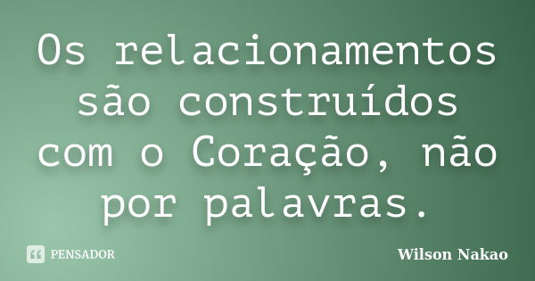 Os relacionamentos são construídos com o Coração, não por palavras.... Frase de Wilson Nakao.