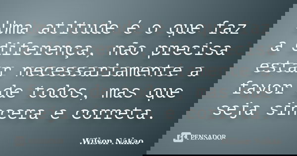 Uma atitude é o que faz a diferença, não precisa estar necessariamente a favor de todos, mas que seja sincera e correta.... Frase de Wilson Nakao.