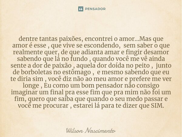 ⁠dentre tantas paixões, encontrei o amor...Mas que amor é esse , que vive se escondendo, sem saber o que realmente quer, de que adianta amar e fingir desamor sa... Frase de Wilson Nascimento.