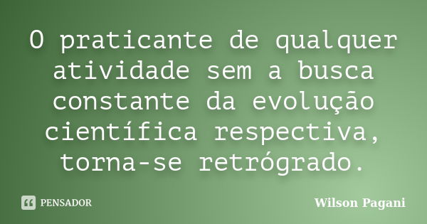 O praticante de qualquer atividade sem a busca constante da evolução científica respectiva, torna-se retrógrado.... Frase de Wilson Pagani.