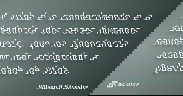 A vida é o conhecimento e a sabedoria dos seres humanos saudáveis, que na ignorância acabam não atingindo a Qualidade de Vida.... Frase de Wilson R Silvestre.