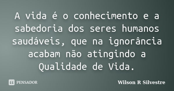 A vida é o conhecimento e a sabedoria dos seres humanos saudáveis, que na ignorância acabam não atingindo a Qualidade de Vida.... Frase de Wilson R Silvestre.