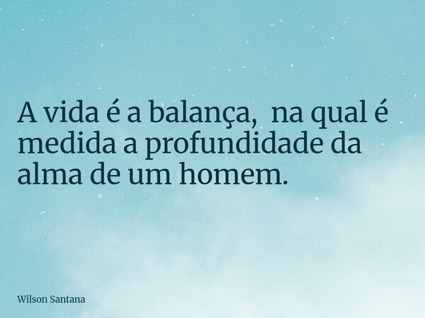 A vida é a balança, na qual é medida a profundidade da alma de um homem.... Frase de Wilson Santana.