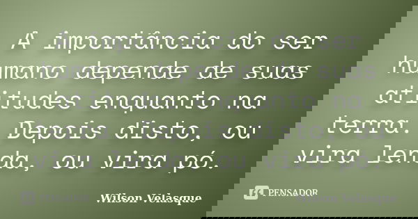 A importância do ser humano depende de suas atitudes enquanto na terra. Depois disto, ou vira lenda, ou vira pó.... Frase de Wilson Velasque.