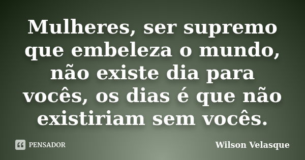 Mulheres, ser supremo que embeleza o mundo, não existe dia para vocês, os dias é que não existiriam sem vocês.... Frase de Wilson Velasque.