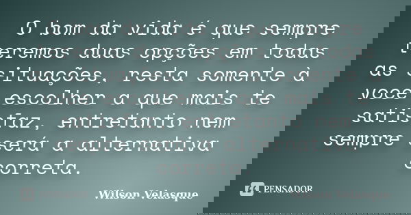 O bom da vida é que sempre teremos duas opções em todas as situações, resta somente à voce escolher a que mais te satisfaz, entretanto nem sempre será a alterna... Frase de Wilson Velasque.