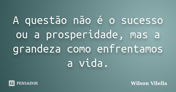 A questão não é o sucesso ou a prosperidade, mas a grandeza como enfrentamos a vida.... Frase de Wilson Vilella.