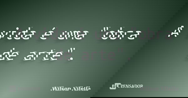 A vida é uma "obra de arte".... Frase de Wilson Vilella.
