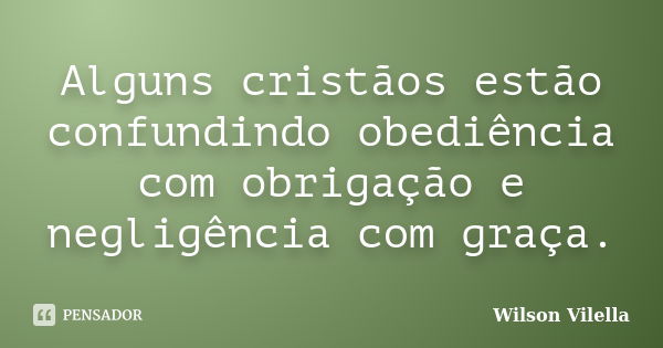 Alguns cristãos estão confundindo obediência com obrigação e negligência com graça.... Frase de Wilson Vilella.