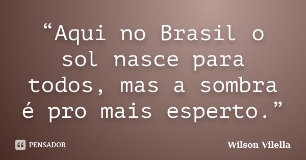 “Aqui no Brasil o sol nasce para todos, mas a sombra é pro mais esperto.”... Frase de Wilson Vilella.