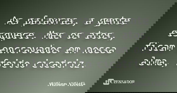 As palavras, a gente esquece. Mas os atos, ficam encravados em nossa alma, feito cicatriz.... Frase de Wilson Vilella.
