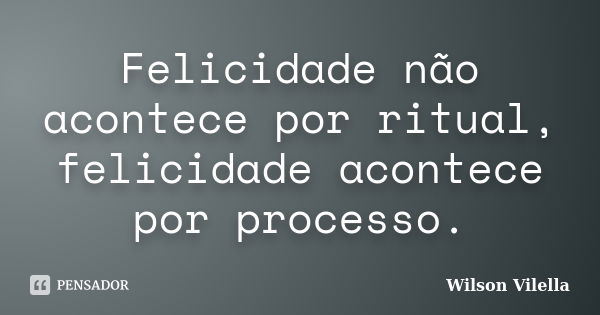 Felicidade não acontece por ritual, felicidade acontece por processo.... Frase de Wilson Vilella.