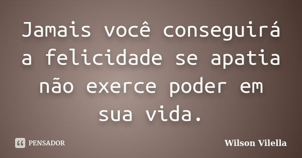 Jamais você conseguirá a felicidade se apatia não exerce poder em sua vida.... Frase de Wilson Vilella.