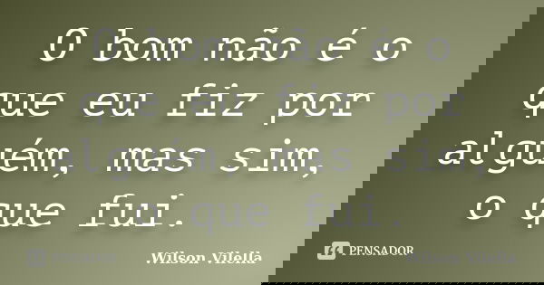 O bom não é o que eu fiz por alguém, mas sim, o que fui.... Frase de Wilson Vilella.