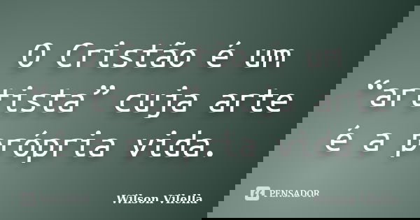 O Cristão é um “artista” cuja arte é a própria vida.... Frase de Wilson Vilella.