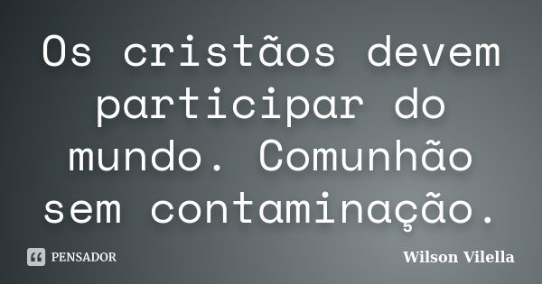 Os cristãos devem participar do mundo. Comunhão sem contaminação.... Frase de Wilson Vilella.