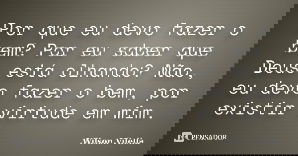 Por que eu devo fazer o bem? Por eu saber que Deus está olhando? Não, eu devo fazer o bem, por existir virtude em mim.... Frase de Wilson Vilella.