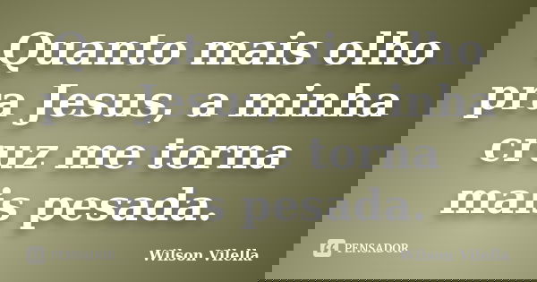 Quanto mais olho pra Jesus, a minha cruz me torna mais pesada.... Frase de Wilson Vilella.
