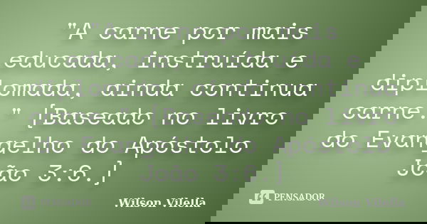 "A carne por mais educada, instruída e diplomada, ainda continua carne." [Baseado no livro do Evangelho do Apóstolo João 3:6.]... Frase de Wilson Vilella.