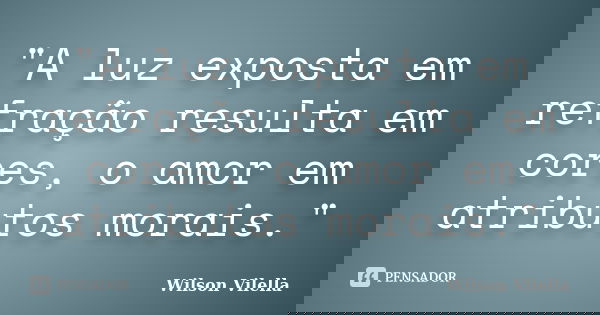 "A luz exposta em refração resulta em cores, o amor em atributos morais."... Frase de Wilson Vilella.