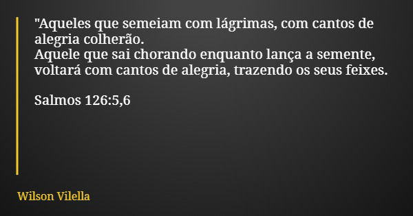 "Aqueles que semeiam com lágrimas, com cantos de alegria colherão. Aquele que sai chorando enquanto lança a semente, voltará com cantos de alegria, trazend... Frase de Wilson Vilella.