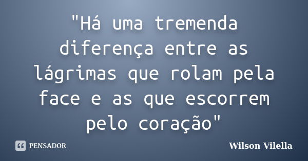 "Há uma tremenda diferença entre as lágrimas que rolam pela face e as que escorrem pelo coração"... Frase de Wilson Vilella.