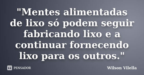 "Mentes alimentadas de lixo só podem seguir fabricando lixo e a continuar fornecendo lixo para os outros."... Frase de Wilson Vilella.