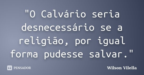 "O Calvário seria desnecessário se a religião, por igual forma pudesse salvar."... Frase de Wilson Vilella.